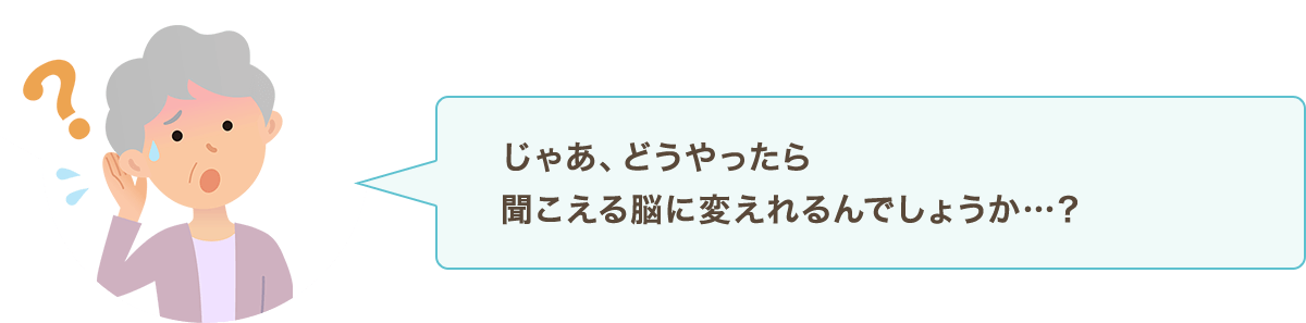 じゃあ、どうやったら聞こえる脳に変えれるんでしょうか…？