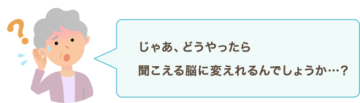 じゃあ、どうやったら聞こえる脳に変えれるんでしょうか…？